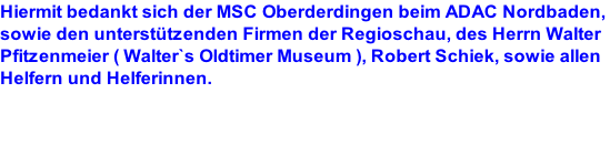 Hiermit bedankt sich der MSC Oberderdingen beim ADAC Nordbaden,  sowie den unterstützenden Firmen der Regioschau, des Herrn Walter  Pfitzenmeier ( Walter`s Oldtimer Museum ), Robert Schiek, sowie allen  Helfern und Helferinnen.